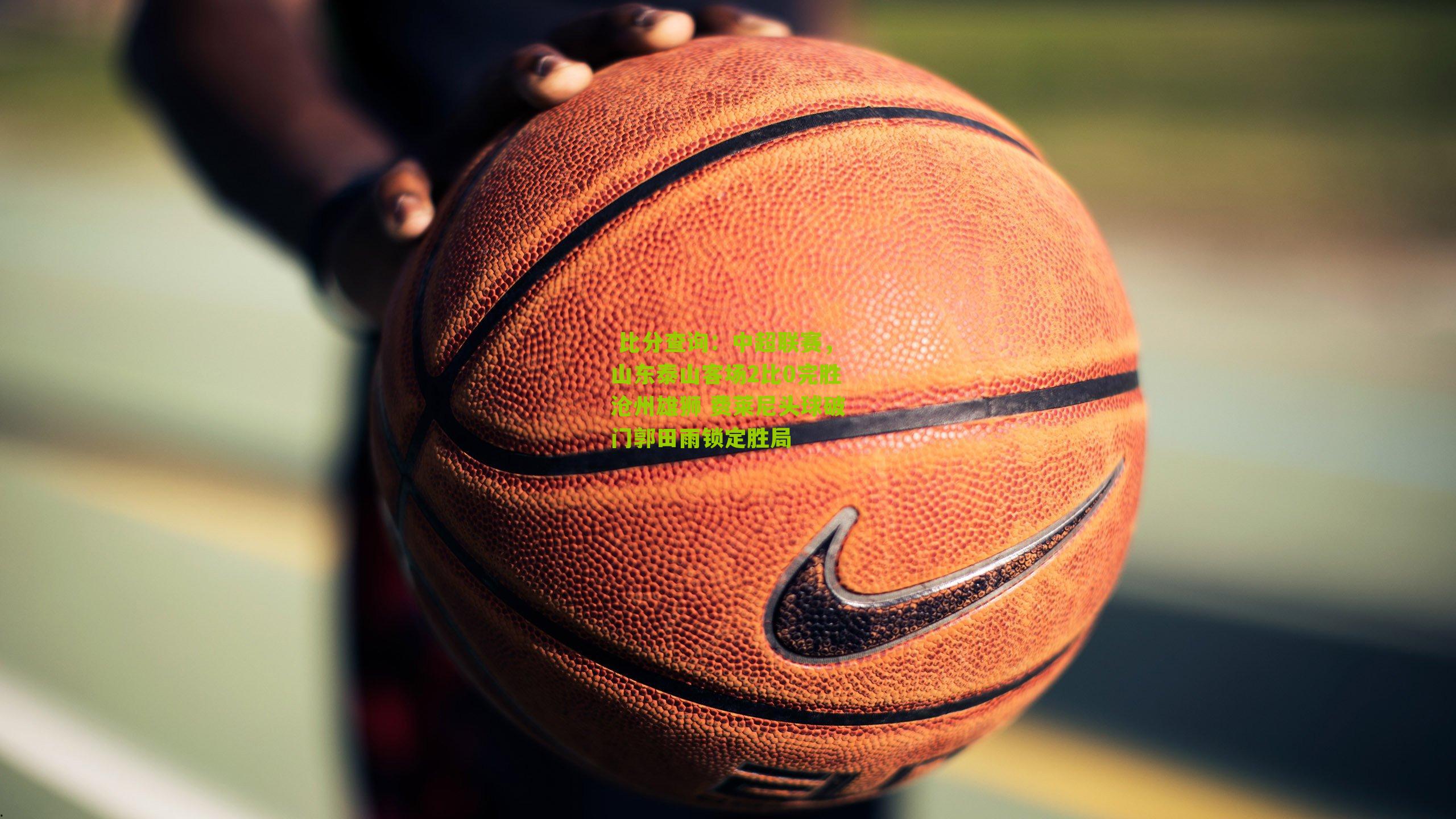 中超联赛,山东泰山客场2比0完胜沧州雄狮 费莱尼头球破门郭田雨锁定胜局